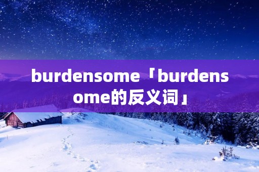 burdensome「burdensome的反义词」 burdensome「burdensome的反义词」