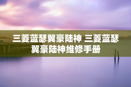 三菱蓝瑟翼豪陆神 三菱蓝瑟翼豪陆神维修手册