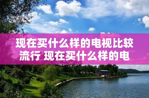 现在买什么样的电视比较流行 现在买什么样的电视比较流行一些