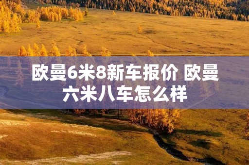 欧曼6米8新车报价 欧曼六米八车怎么样 欧曼6米8新车报价 欧曼六米八车怎么样