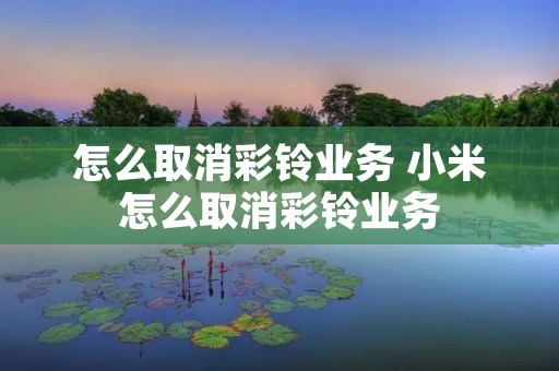 怎么取消彩铃业务 小米怎么取消彩铃业务 怎么取消彩铃业务 小米怎么取消彩铃业务