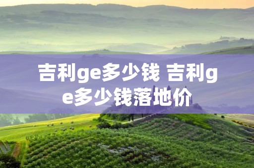 吉利ge多少钱 吉利ge多少钱落地价 吉利ge多少钱 吉利ge多少钱落地价