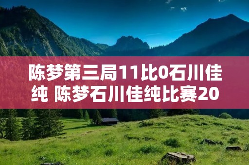 陈梦第三局11比0石川佳纯 陈梦石川佳纯比赛2019 陈梦第三局11比0石川佳纯 陈梦石川佳纯比赛2019