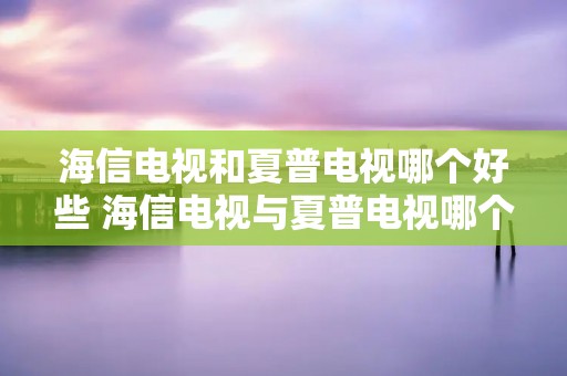 海信电视和夏普电视哪个好些 海信电视与夏普电视哪个好