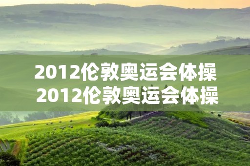 2012伦敦奥运会体操 2012伦敦奥运会体操男团 2012伦敦奥运会体操 2012伦敦奥运会体操男团