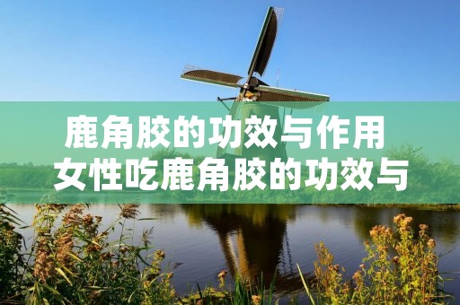 鹿角胶的功效与作用 女性吃鹿角胶的功效与作用