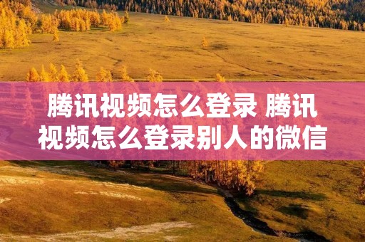 腾讯视频怎么登录 腾讯视频怎么登录别人的微信会员