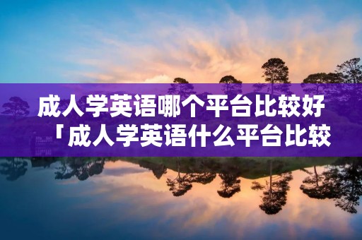 成人学英语哪个平台比较好「成人学英语什么平台比较好」 成人学英语哪个平台比较好「成人学英语什么平台比较好」