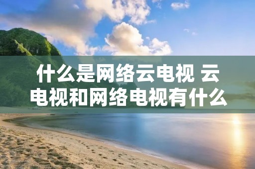 什么是网络云电视 云电视和网络电视有什么区别 什么是网络云电视 云电视和网络电视有什么区别