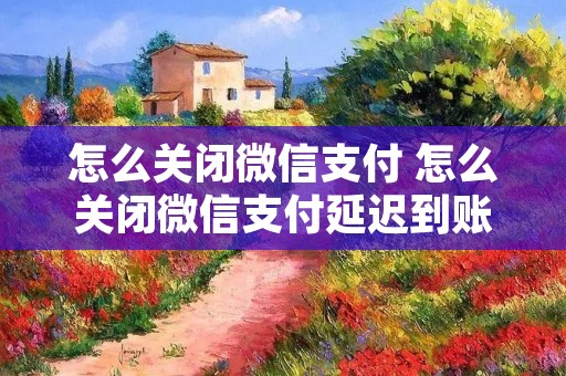 怎么关闭微信支付 怎么关闭微信支付延迟到账