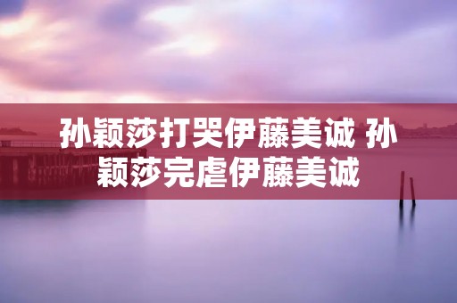 孙颖莎打哭伊藤美诚 孙颖莎完虐伊藤美诚