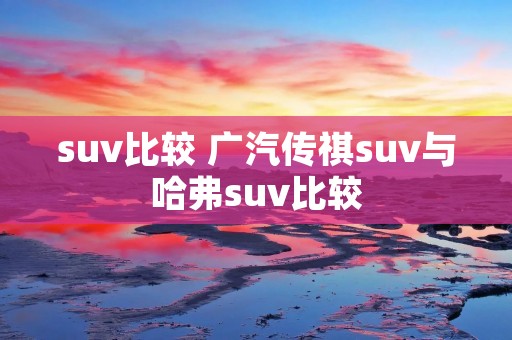 suv比较 广汽传祺suv与哈弗suv比较