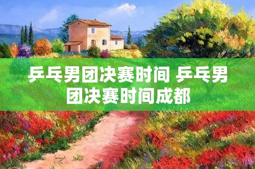 乒乓男团决赛时间 乒乓男团决赛时间成都
