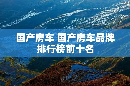 国产房车 国产房车品牌排行榜前十名 国产房车 国产房车品牌排行榜前十名