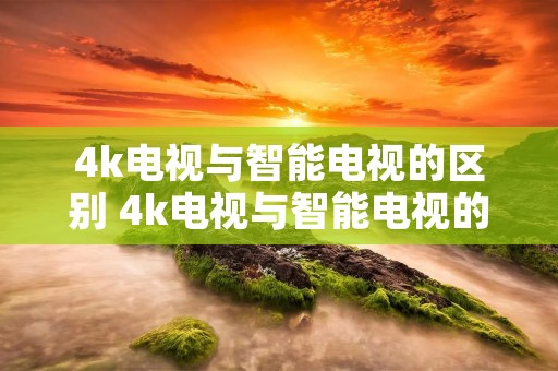 4k电视与智能电视的区别 4k电视与智能电视的区别在哪 4k电视与智能电视的区别 4k电视与智能电视的区别在哪