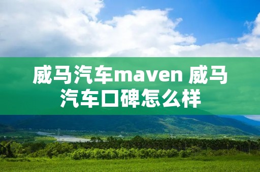 威马汽车maven 威马汽车口碑怎么样