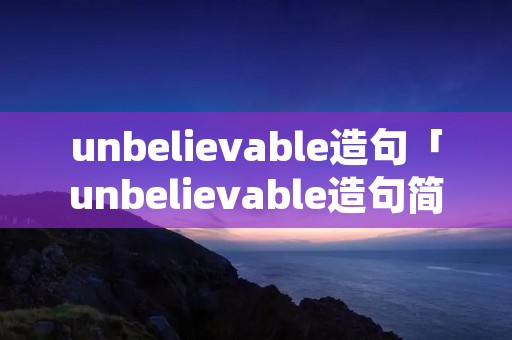 unbelievable造句「unbelievable造句简单并翻译」 unbelievable造句「unbelievable造句简单并翻译」