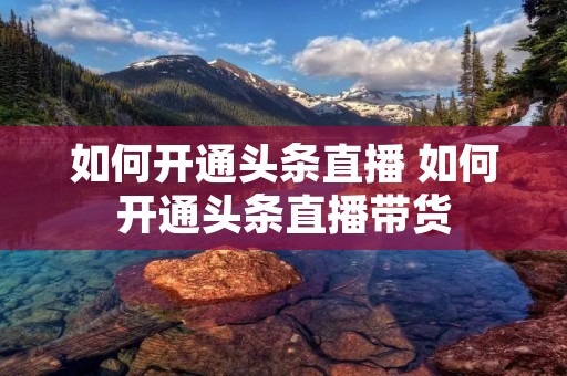 如何开通头条直播 如何开通头条直播带货 如何开通头条直播 如何开通头条直播带货