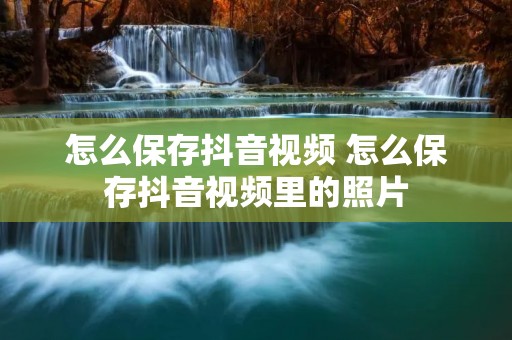 怎么保存抖音视频 怎么保存抖音视频里的照片