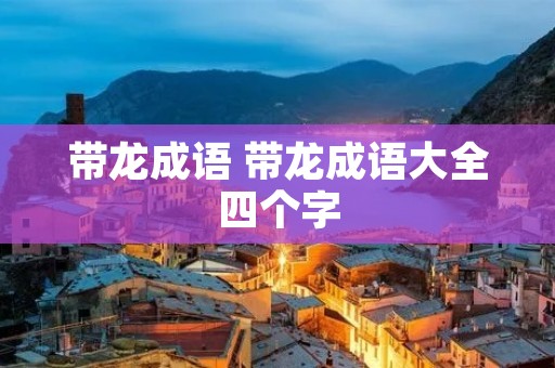 带龙成语 带龙成语大全四个字 带龙成语 带龙成语大全四个字
