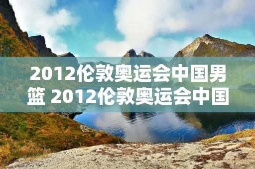 2012伦敦奥运会中国男篮 2012伦敦奥运会中国男篮数据