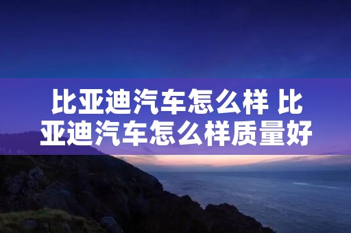 比亚迪汽车怎么样 比亚迪汽车怎么样质量好不好