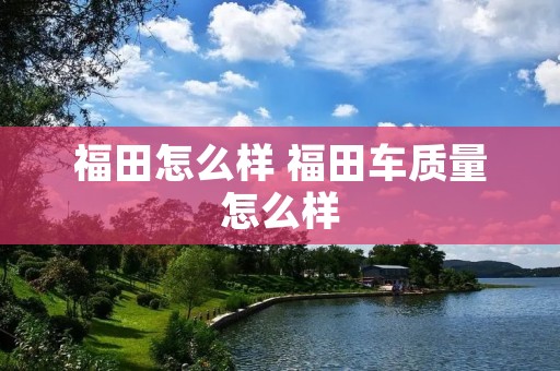 福田怎么样 福田车质量怎么样