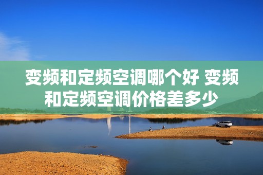 变频和定频空调哪个好 变频和定频空调价格差多少 变频和定频空调哪个好 变频和定频空调价格差多少