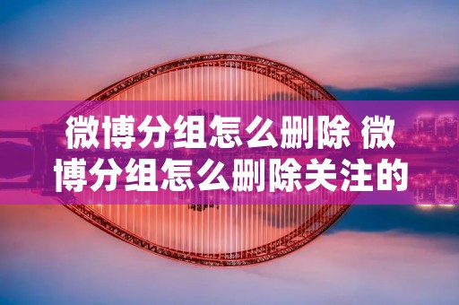 微博分组怎么删除 微博分组怎么删除关注的人