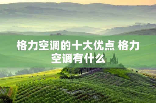 格力空调的十大优点 格力空调有什么 格力空调的十大优点 格力空调有什么