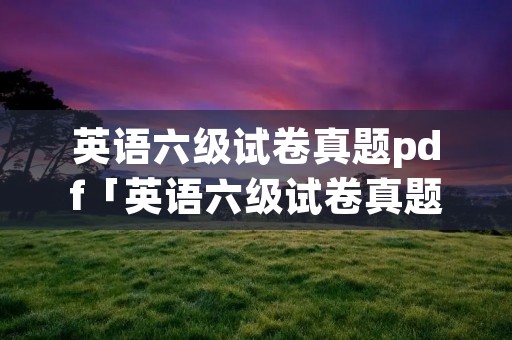 英语六级试卷真题pdf「英语六级试卷真题pdf2019」 英语六级试卷真题pdf「英语六级试卷真题pdf2019」