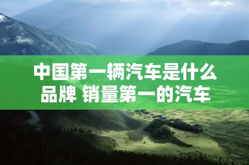 中国第一辆汽车是什么品牌 销量第一的汽车 中国第一辆汽车是什么品牌 销量第一的汽车