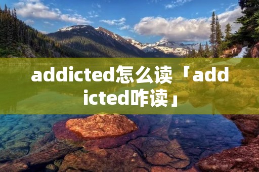 addicted怎么读「addicted咋读」 addicted怎么读「addicted咋读」