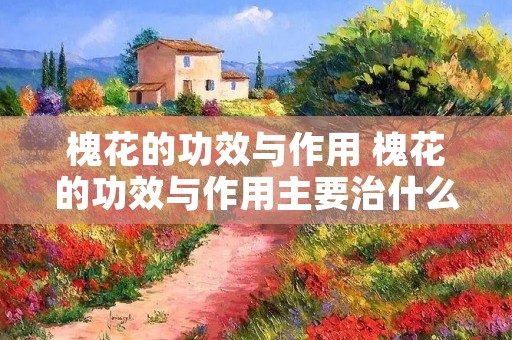 槐花的功效与作用 槐花的功效与作用主要治什么病 槐花的功效与作用 槐花的功效与作用主要治什么病