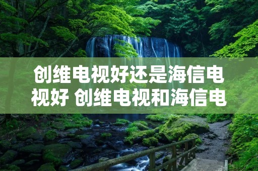 创维电视好还是海信电视好 创维电视和海信电视哪个牌子好 创维电视好还是海信电视好 创维电视和海信电视哪个牌子好