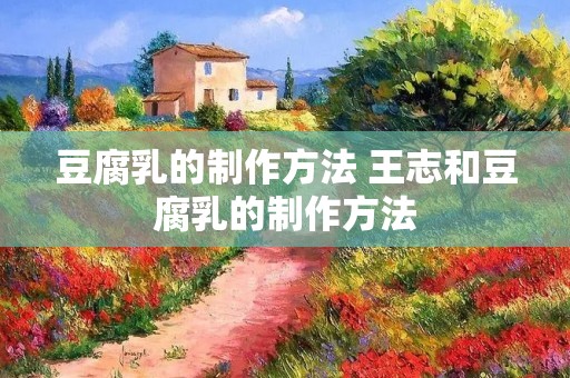 豆腐乳的制作方法 王志和豆腐乳的制作方法