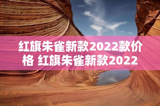 红旗朱雀新款2022款价格 红旗朱雀新款2022款价格图片 红旗朱雀新款2022款价格 红旗朱雀新款2022款价格图片