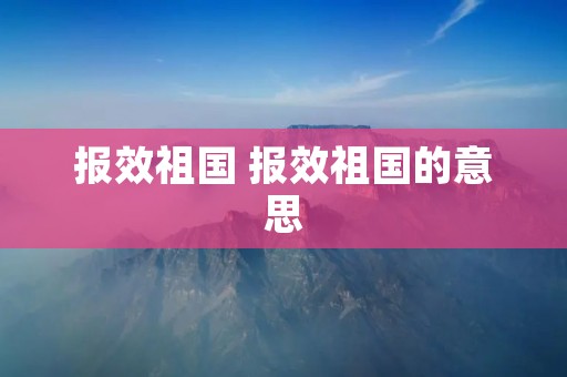报效祖国 报效祖国的意思 报效祖国 报效祖国的意思