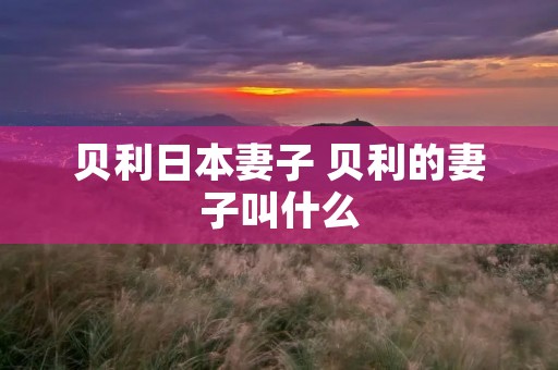 贝利日本妻子 贝利的妻子叫什么 贝利日本妻子 贝利的妻子叫什么