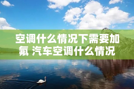 空调什么情况下需要加氟 汽车空调什么情况下需要加氟 空调什么情况下需要加氟 汽车空调什么情况下需要加氟
