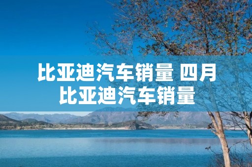比亚迪汽车销量 四月比亚迪汽车销量 比亚迪汽车销量 四月比亚迪汽车销量