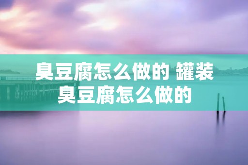臭豆腐怎么做的 罐装臭豆腐怎么做的 臭豆腐怎么做的 罐装臭豆腐怎么做的