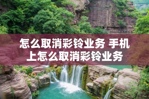 怎么取消彩铃业务 手机上怎么取消彩铃业务