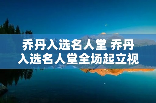 乔丹入选名人堂 乔丹入选名人堂全场起立视频