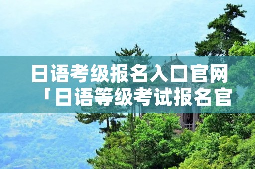 日语考级报名入口官网「日语等级考试报名官网入口」