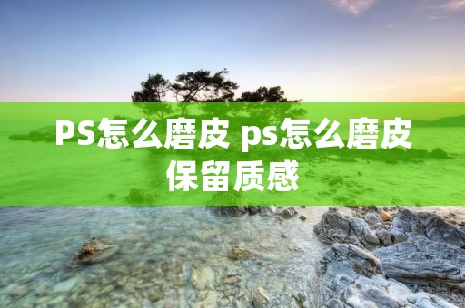 PS怎么磨皮 ps怎么磨皮保留质感 PS怎么磨皮 ps怎么磨皮保留质感