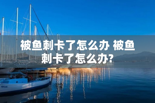 被鱼刺卡了怎么办 被鱼刺卡了怎么办?
