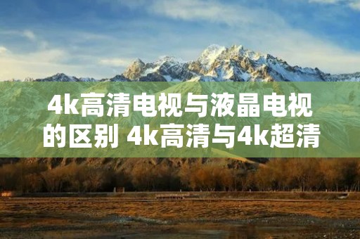 4k高清电视与液晶电视的区别 4k高清与4k超清电视的区别 4k高清电视与液晶电视的区别 4k高清与4k超清电视的区别