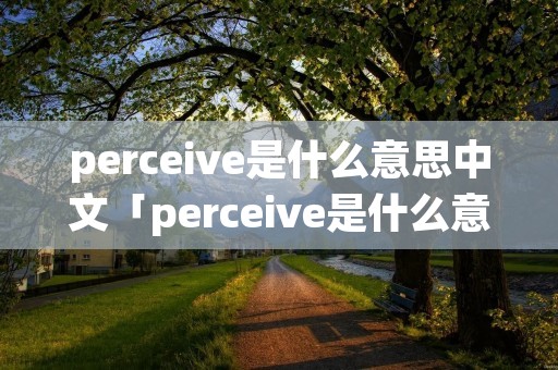 perceive是什么意思中文「perceive是什么意思翻译」