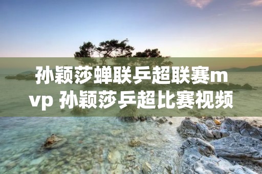 孙颖莎蝉联乒超联赛mvp 孙颖莎乒超比赛视频2020 孙颖莎蝉联乒超联赛mvp 孙颖莎乒超比赛视频2020